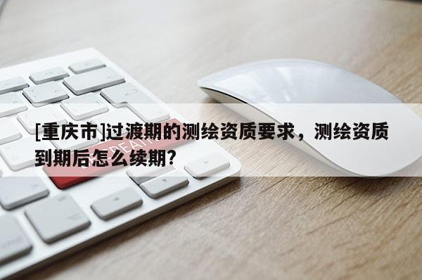 [重慶市]過渡期的測繪資質要求，測繪資質到期后怎么續期?