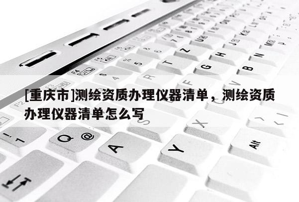 [重慶市]測繪資質辦理儀器清單，測繪資質辦理儀器清單怎么寫