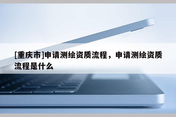 [重慶市]申請測繪資質流程，申請測繪資質流程是什么