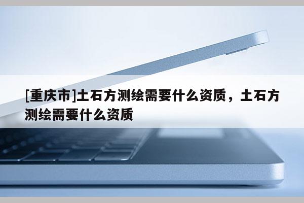 [重慶市]土石方測繪需要什么資質(zhì)，土石方測繪需要什么資質(zhì)