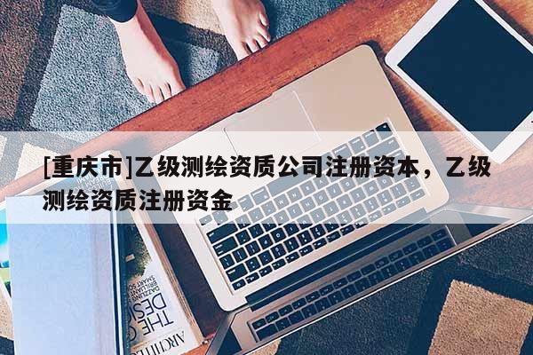 [重慶市]乙級測繪資質公司注冊資本，乙級測繪資質注冊資金