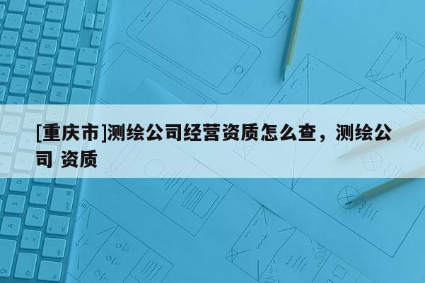[重慶市]測繪公司經營資質怎么查，測繪公司 資質