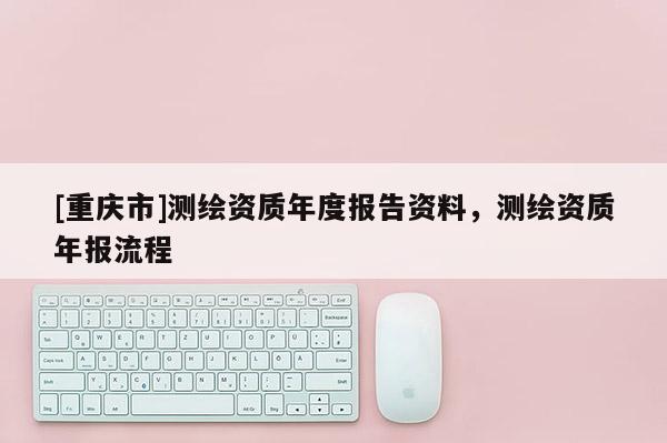 [重慶市]測繪資質年度報告資料，測繪資質年報流程