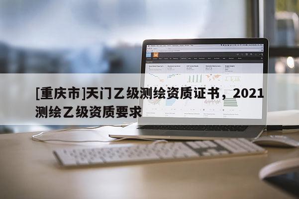 [重慶市]天門乙級測繪資質證書，2021測繪乙級資質要求