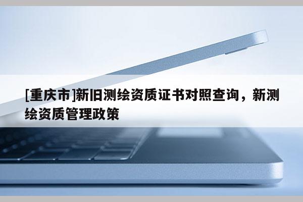 [重慶市]新舊測繪資質(zhì)證書對照查詢，新測繪資質(zhì)管理政策