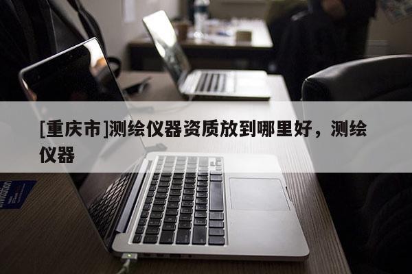 [重慶市]測繪儀器資質放到哪里好，測繪 儀器