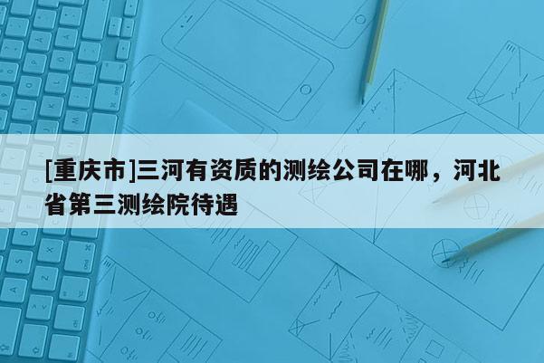 [重慶市]三河有資質的測繪公司在哪，河北省第三測繪院待遇