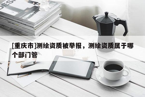 [重慶市]測繪資質被舉報，測繪資質屬于哪個部門管