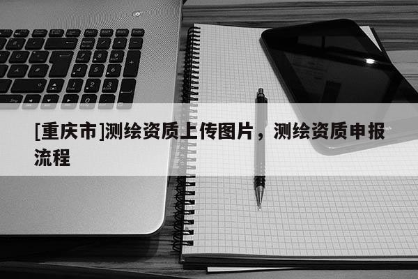 [重慶市]測繪資質上傳圖片，測繪資質申報流程