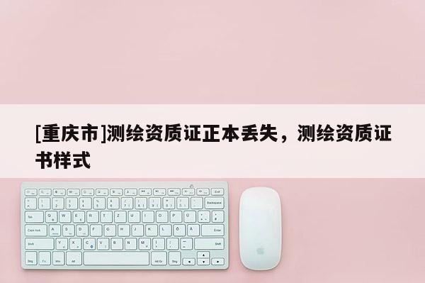 [重慶市]測繪資質(zhì)證正本丟失，測繪資質(zhì)證書樣式
