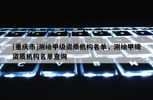 [重慶市]測繪甲級資質機構名單，測繪甲級資質機構名單查詢