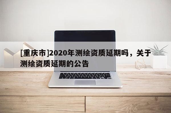 [重慶市]2020年測繪資質(zhì)延期嗎，關于測繪資質(zhì)延期的公告