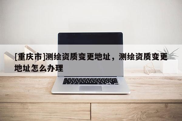 [重慶市]測繪資質(zhì)變更地址，測繪資質(zhì)變更地址怎么辦理
