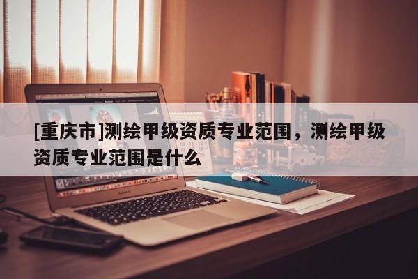 [重慶市]測繪甲級資質專業范圍，測繪甲級資質專業范圍是什么