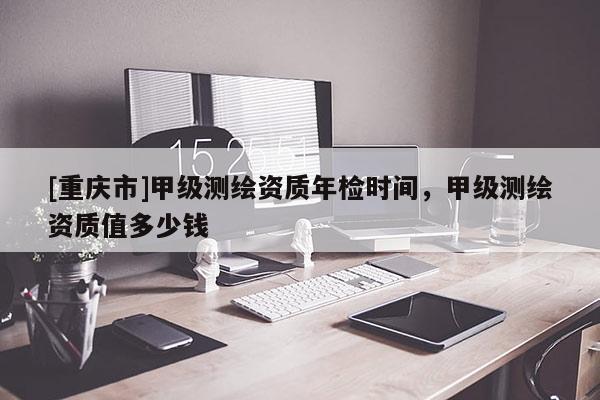 [重慶市]甲級測繪資質(zhì)年檢時間，甲級測繪資質(zhì)值多少錢