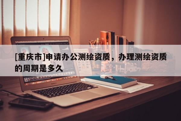 [重慶市]申請辦公測繪資質(zhì)，辦理測繪資質(zhì)的周期是多久