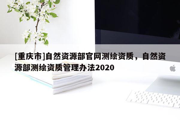 [重慶市]自然資源部官網(wǎng)測(cè)繪資質(zhì)，自然資源部測(cè)繪資質(zhì)管理辦法2020