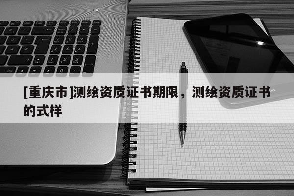[重慶市]測繪資質證書期限，測繪資質證書的式樣