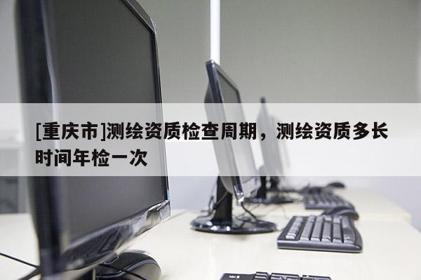 [重慶市]測繪資質檢查周期，測繪資質多長時間年檢一次