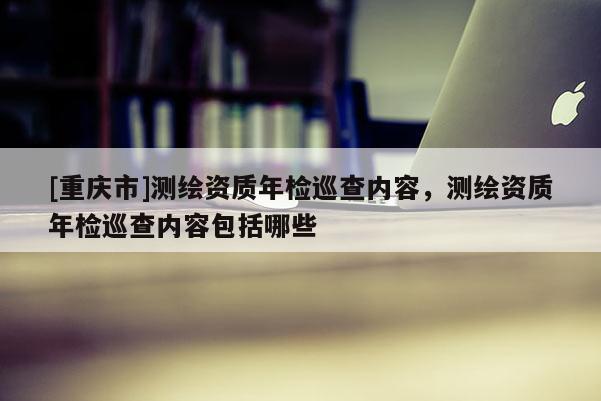 [重慶市]測繪資質年檢巡查內容，測繪資質年檢巡查內容包括哪些