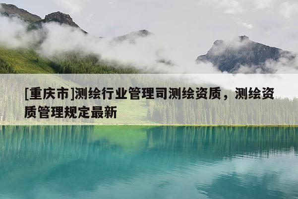 [重慶市]測繪行業管理司測繪資質，測繪資質管理規定最新