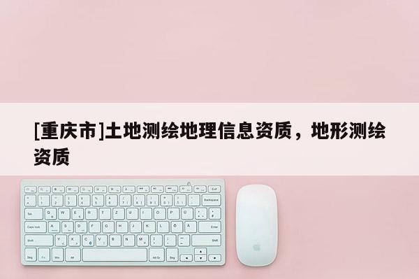 [重慶市]土地測繪地理信息資質(zhì)，地形測繪資質(zhì)