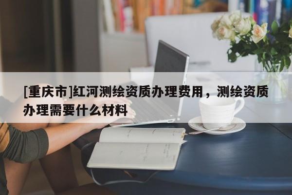 [重慶市]紅河測繪資質辦理費用，測繪資質辦理需要什么材料