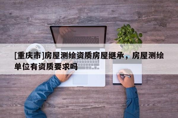 [重慶市]房屋測繪資質房屋繼承，房屋測繪單位有資質要求嗎