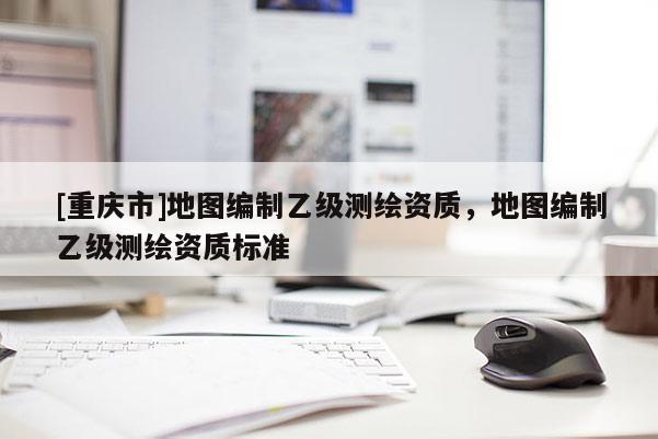 [重慶市]地圖編制乙級測繪資質，地圖編制乙級測繪資質標準
