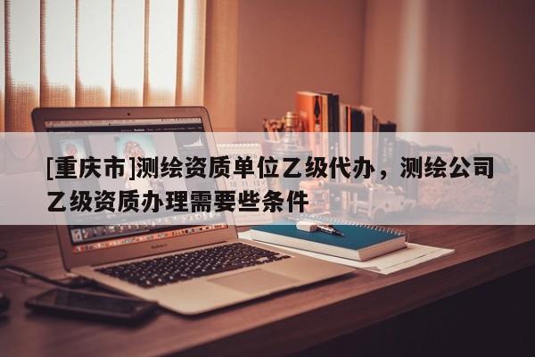 [重慶市]測繪資質單位乙級代辦，測繪公司乙級資質辦理需要些條件