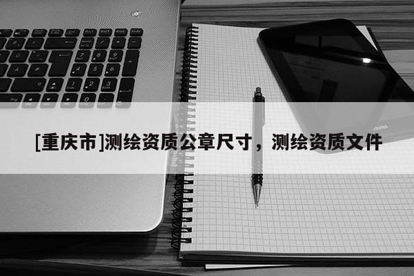 [重慶市]測繪資質公章尺寸，測繪資質文件