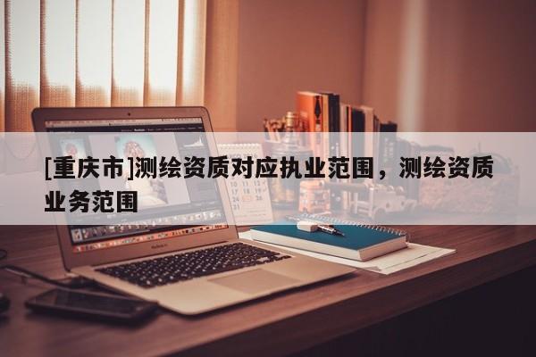[重慶市]測繪資質(zhì)對應(yīng)執(zhí)業(yè)范圍，測繪資質(zhì)業(yè)務(wù)范圍