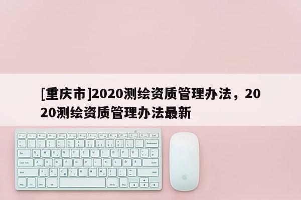[重慶市]2020測(cè)繪資質(zhì)管理辦法，2020測(cè)繪資質(zhì)管理辦法最新