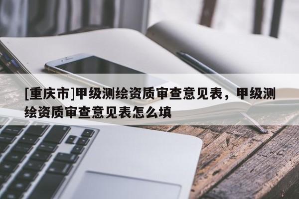 [重慶市]甲級測繪資質(zhì)審查意見表，甲級測繪資質(zhì)審查意見表怎么填