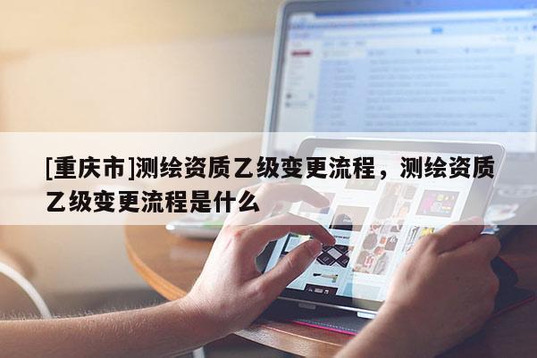 [重慶市]測繪資質乙級變更流程，測繪資質乙級變更流程是什么