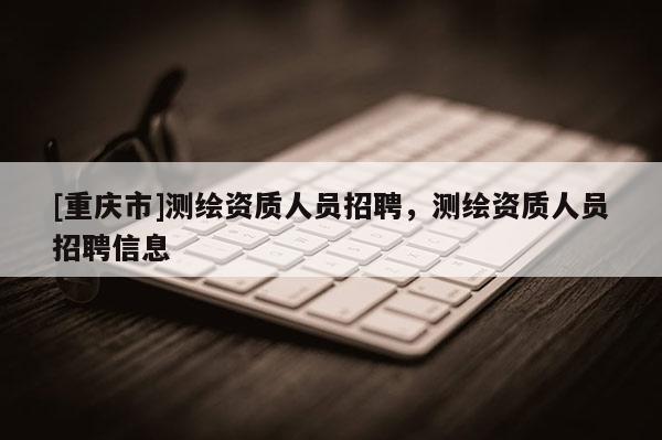 [重慶市]測繪資質人員 *** ，測繪資質人員 *** 信息