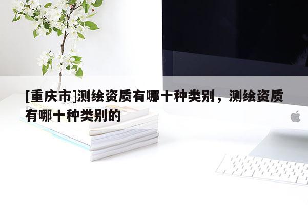[重慶市]測繪資質有哪十種類別，測繪資質有哪十種類別的