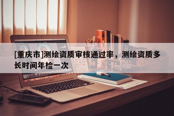 [重慶市]測繪資質審核通過率，測繪資質多長時間年檢一次