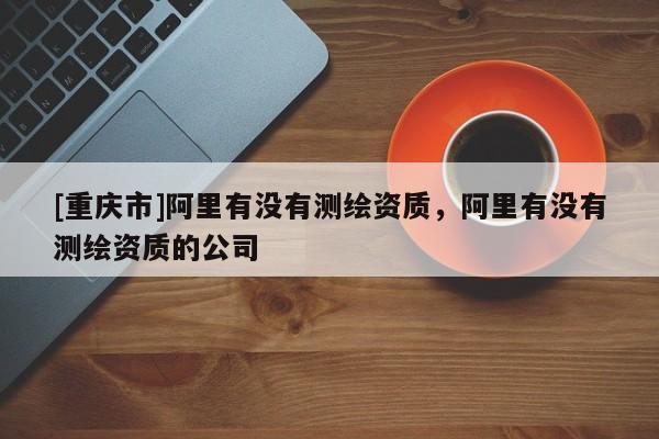 [重慶市]阿里有沒有測繪資質，阿里有沒有測繪資質的公司