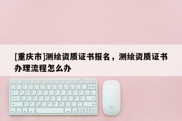 [重慶市]測繪資質證書報名，測繪資質證書辦理流程怎么辦