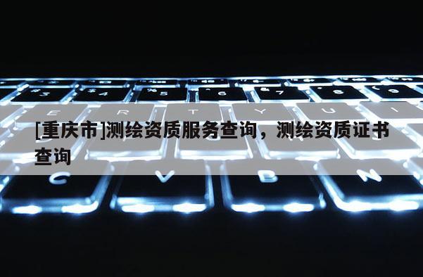 [重慶市]測繪資質服務查詢，測繪資質證書查詢