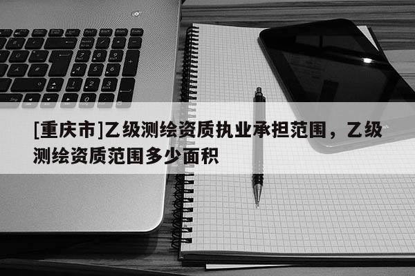 [重慶市]乙級測繪資質執業承擔范圍，乙級測繪資質范圍多少面積