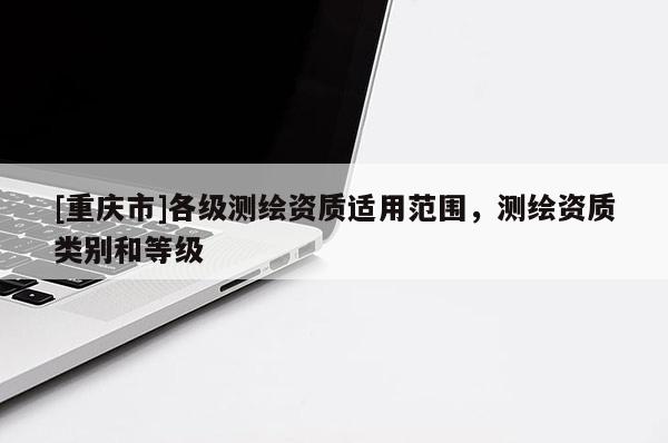[重慶市]各級測繪資質適用范圍，測繪資質類別和等級