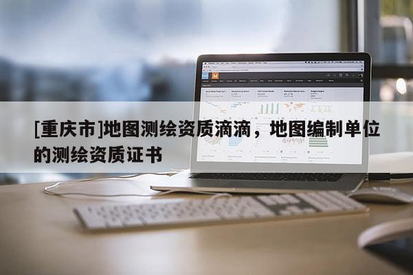 [重慶市]地圖測繪資質滴滴，地圖編制單位的測繪資質證書