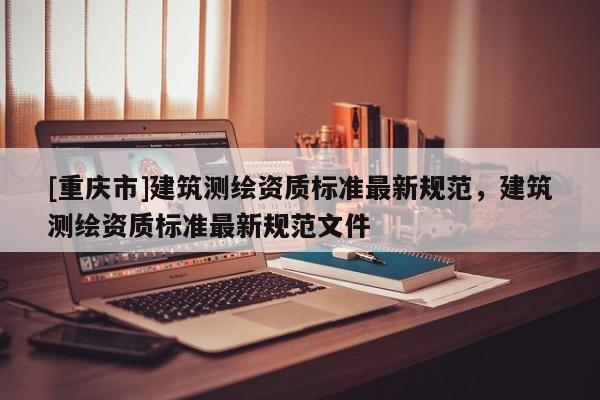 [重慶市]建筑測繪資質標準最新規范，建筑測繪資質標準最新規范文件
