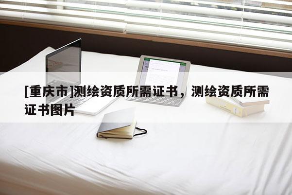 [重慶市]測繪資質(zhì)所需證書，測繪資質(zhì)所需證書圖片