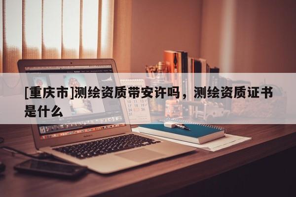 [重慶市]測繪資質帶安許嗎，測繪資質證書是什么