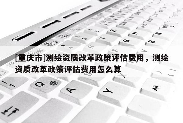 [重慶市]測繪資質(zhì)改革政策評估費用，測繪資質(zhì)改革政策評估費用怎么算