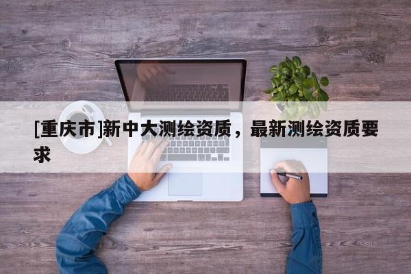 [重慶市]新中大測(cè)繪資質(zhì)，最新測(cè)繪資質(zhì)要求