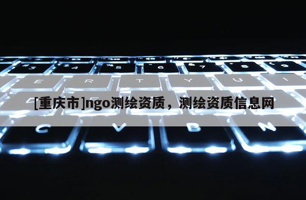[重慶市]ngo測繪資質(zhì)，測繪資質(zhì)信息網(wǎng)